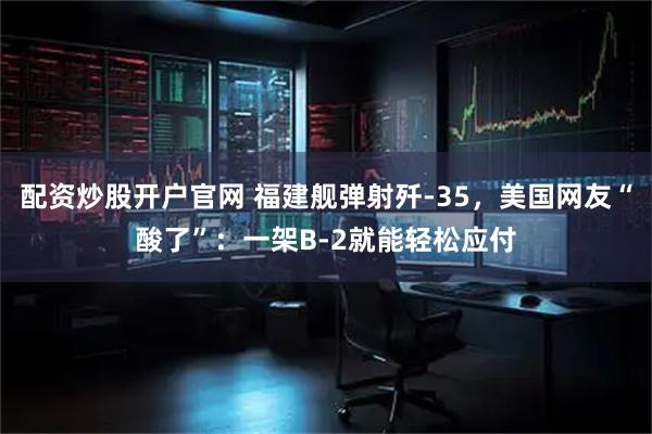 配资炒股开户官网 福建舰弹射歼-35，美国网友“酸了”：一架B-2就能轻松应付
