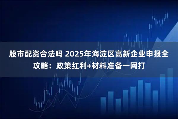 股市配资合法吗 2025年海淀区高新企业申报全攻略：政策红利+材料准备一网打
