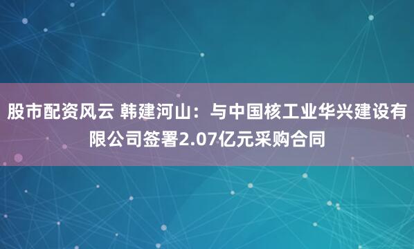 股市配资风云 韩建河山:与中国核工业华兴建设有限公司签署2.07亿元采购合同