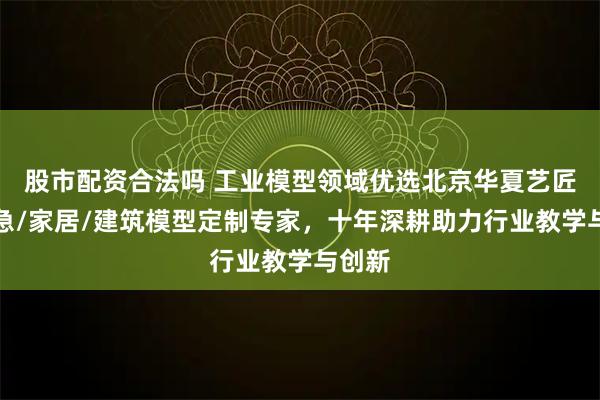 股市配资合法吗 工业模型领域优选北京华夏艺匠，应急/家居/建筑模型定制专家，十年深耕助力行业教学与创新