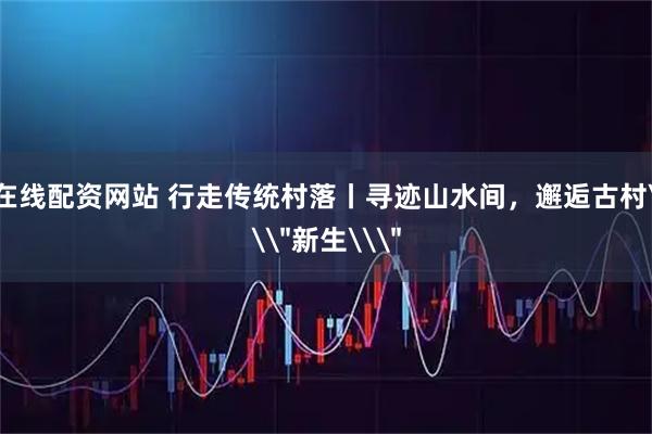 在线配资网站 行走传统村落丨寻迹山水间,邂逅古村\