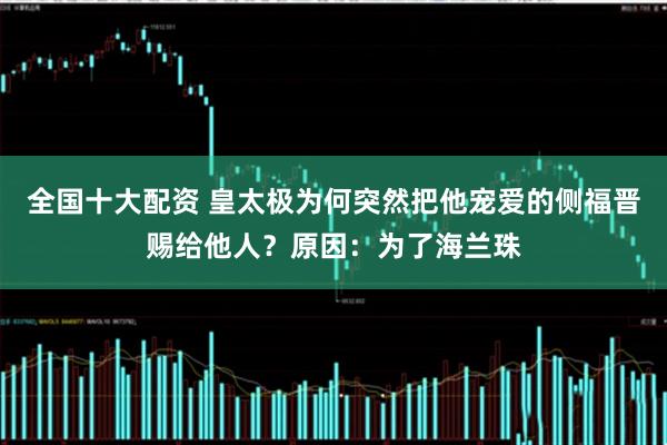 全国十大配资 皇太极为何突然把他宠爱的侧福晋赐给他人?原因:为了海兰珠
