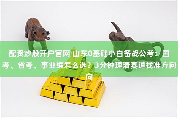 配资炒股开户官网 山东0基础小白备战公考:国考、省考、事业编怎么选?3分钟理清赛道找准方向
