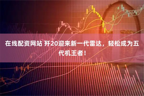 在线配资网站 歼20迎来新一代雷达,轻松成为五代机王者!