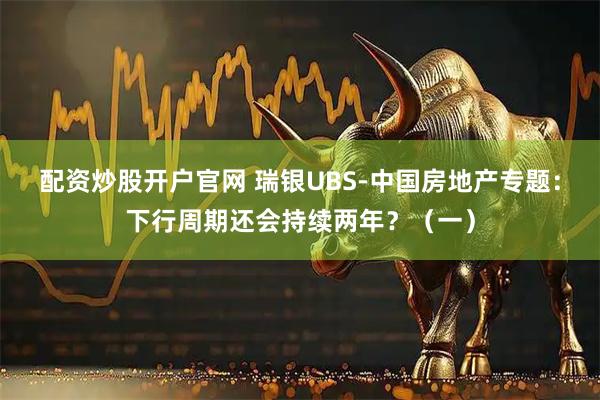 配资炒股开户官网 瑞银UBS-中国房地产专题：下行周期还会持续两年？（一）