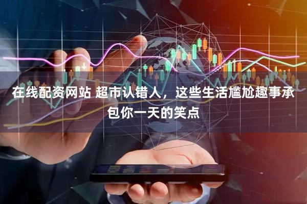 在线配资网站 超市认错人，这些生活尴尬趣事承包你一天的笑点