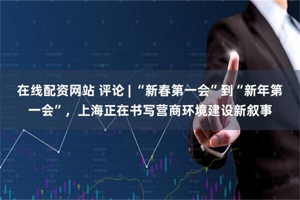 在线配资网站 评论 | “新春第一会”到“新年第一会”，上海正在书写营商环境建设新叙事