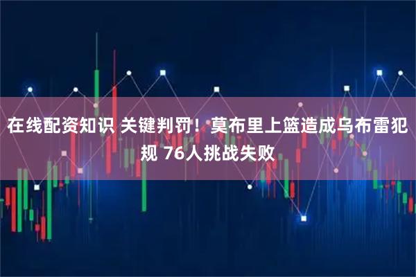 在线配资知识 关键判罚！莫布里上篮造成乌布雷犯规 76人挑战失败