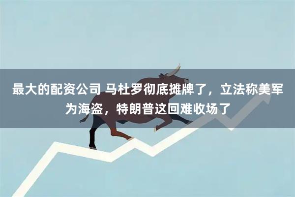 最大的配资公司 马杜罗彻底摊牌了，立法称美军为海盗，特朗普这回难收场了