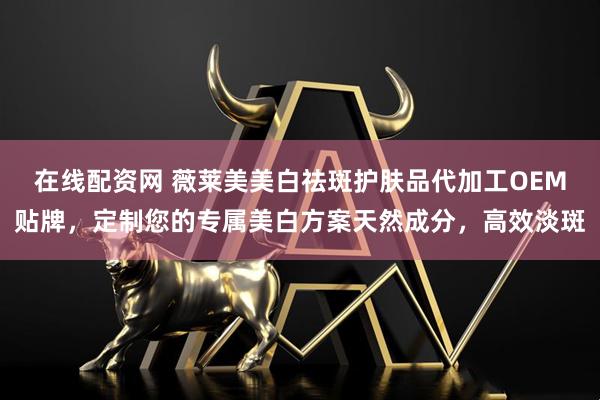 在线配资网 薇莱美美白祛斑护肤品代加工OEM贴牌，定制您的专属美白方案天然成分，高效淡斑