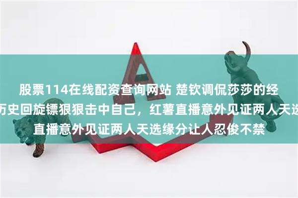 股票114在线配资查询网站 楚钦调侃莎莎的经典镜头爆笑回归，历史回旋镖狠狠击中自己，红薯直播意外见证两人天选缘分让人忍俊不禁