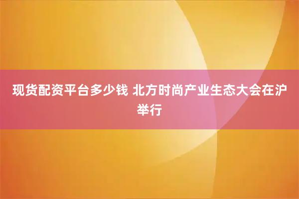 现货配资平台多少钱 北方时尚产业生态大会在沪举行