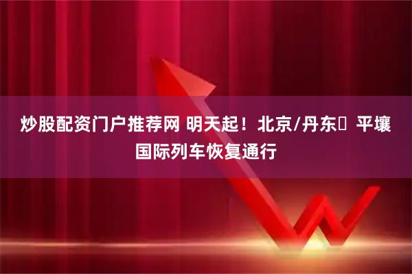 炒股配资门户推荐网 明天起!北京/丹东⇌平壤国际列车恢复通行