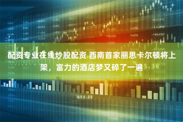 配资专业在线炒股配资 西南首家丽思卡尔顿将上架,富力的酒店梦又碎了一遍