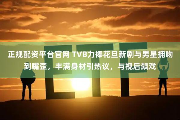 正规配资平台官网 TVB力捧花旦新剧与男星拥吻到嘴歪,丰满身材引热议,与视后飙戏