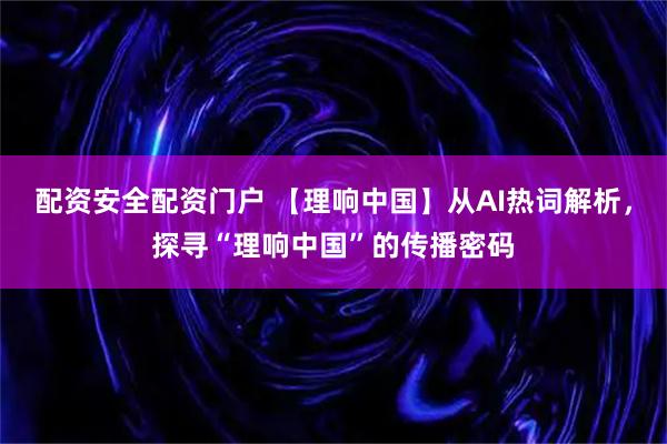 配资安全配资门户 【理响中国】从AI热词解析，探寻“理响中国”的传播密码