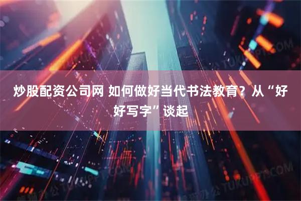 炒股配资公司网 如何做好当代书法教育？从“好好写字”谈起