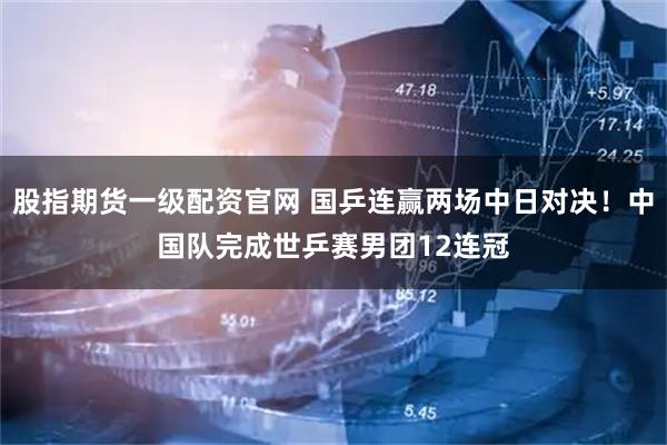 股指期货一级配资官网 国乒连赢两场中日对决！中国队完成世乒赛男团12连冠