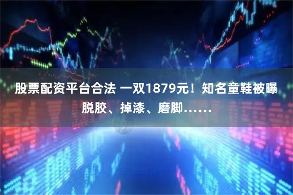 股票配资平台合法 一双1879元！知名童鞋被曝脱胶、掉漆、磨脚……