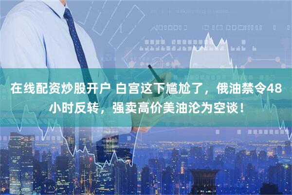 在线配资炒股开户 白宫这下尴尬了，俄油禁令48小时反转，强卖高价美油沦为空谈！