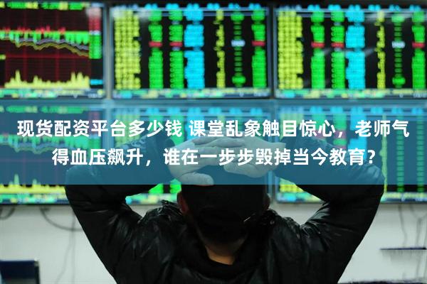现货配资平台多少钱 课堂乱象触目惊心，老师气得血压飙升，谁在一步步毁掉当今教育？