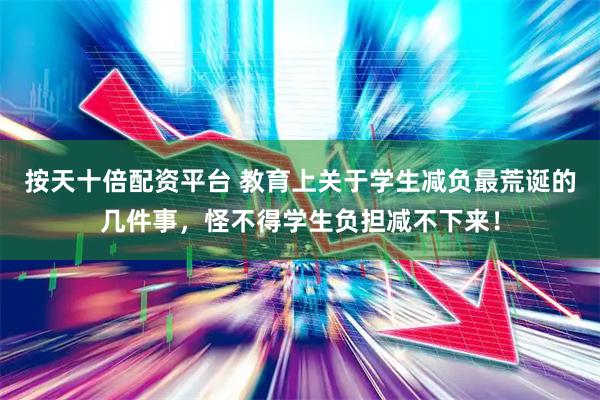 按天十倍配资平台 教育上关于学生减负最荒诞的几件事,怪不得学生负担减不下来!