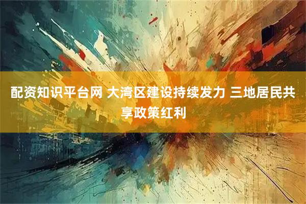 配资知识平台网 大湾区建设持续发力 三地居民共享政策红利