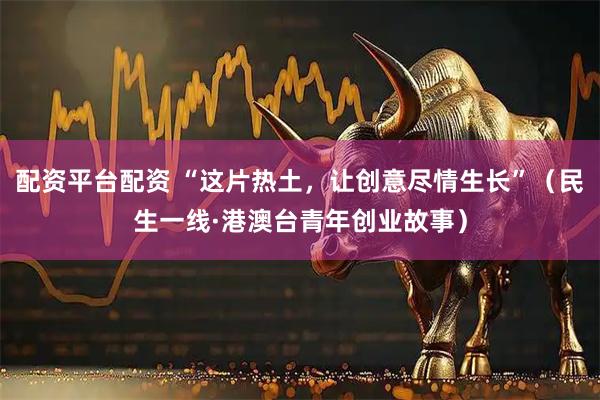 配资平台配资 “这片热土，让创意尽情生长”（民生一线·港澳台青年创业故事）