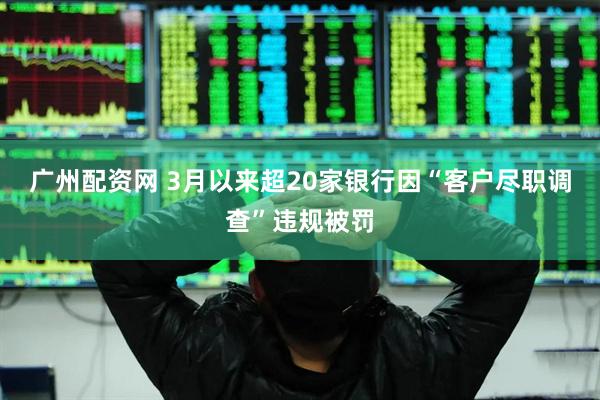 广州配资网 3月以来超20家银行因“客户尽职调查”违规被罚