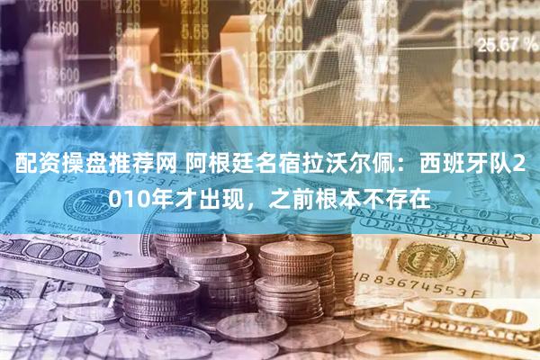 配资操盘推荐网 阿根廷名宿拉沃尔佩：西班牙队2010年才出现，之前根本不存在