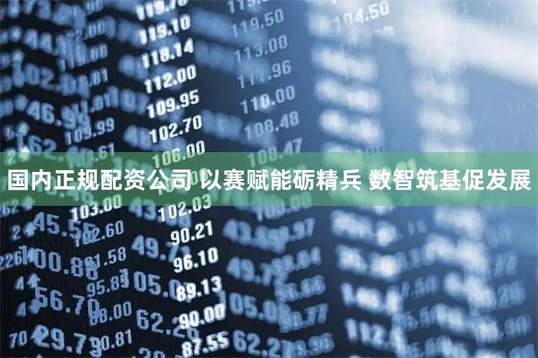 国内正规配资公司 以赛赋能砺精兵 数智筑基促发展