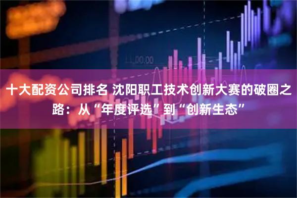 十大配资公司排名 沈阳职工技术创新大赛的破圈之路：从“年度评选”到“创新生态”
