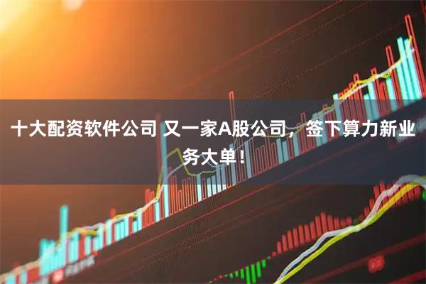 十大配资软件公司 又一家A股公司，签下算力新业务大单！